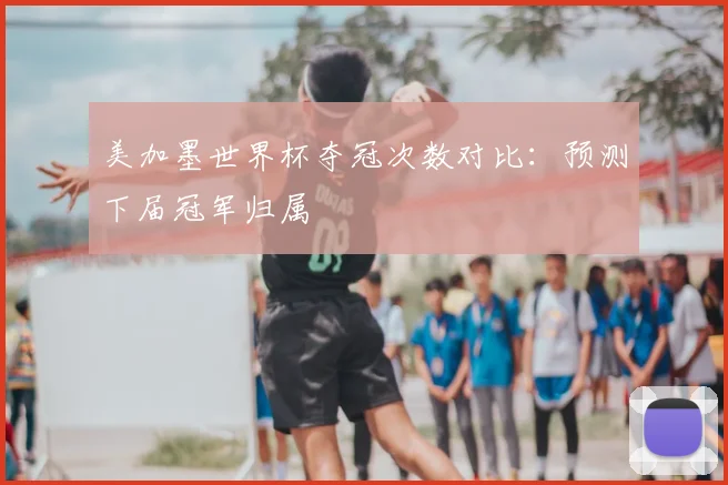 美加墨世界杯夺冠次数对比：预测下届冠军归属