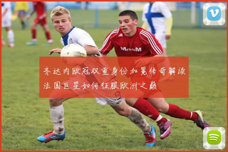 齐达内欧冠双重身份加冕传奇解读法国巨星如何征服欧洲之巅