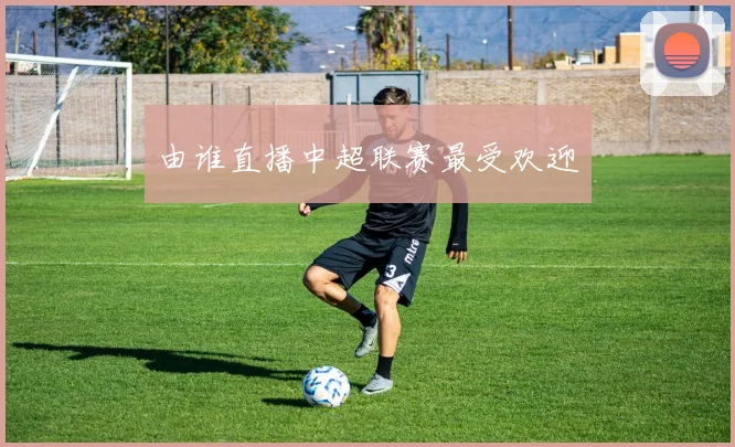 由谁直播中超联赛最受欢迎